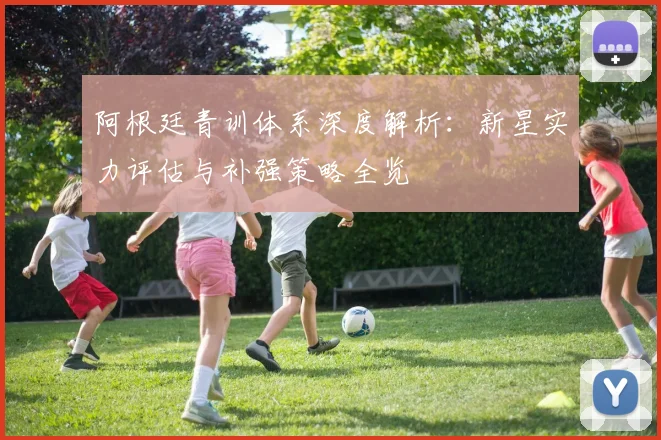 阿根廷青训体系深度解析:新星实力评估与补强策略全览