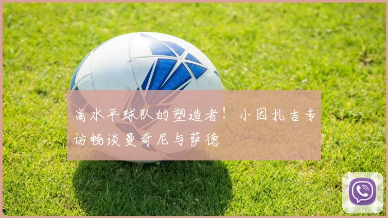 高水平球队的塑造者!小因扎吉专访畅谈曼奇尼与萨德