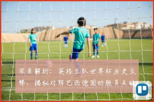 深度解析：英格兰队世界杯历史交锋，揭秘对阵巴西德国的胜负关键