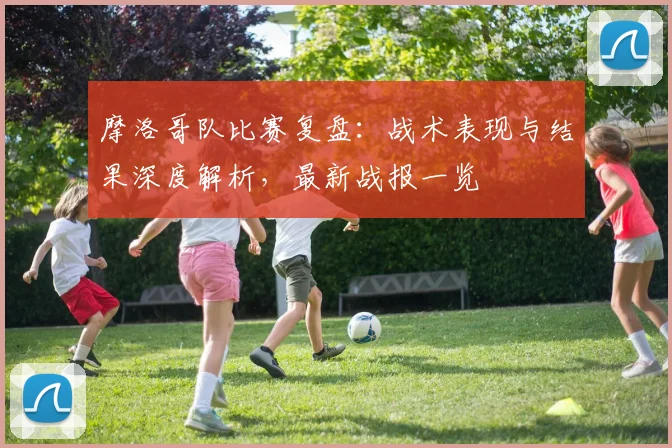 摩洛哥队比赛复盘：战术表现与结果深度解析，最新战报一览