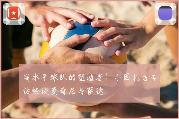 高水平球队的塑造者！小因扎吉专访畅谈曼奇尼与萨德