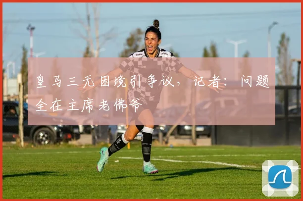 皇马三无困境引争议,记者:问题全在主席老佛爷