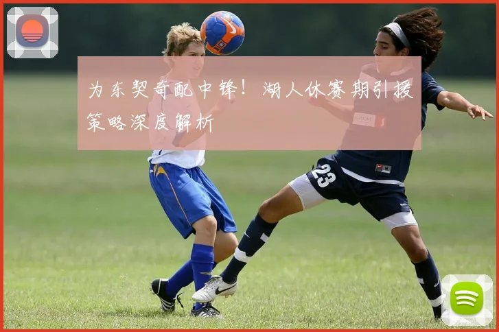 为东契奇配中锋！湖人休赛期引援策略深度解析