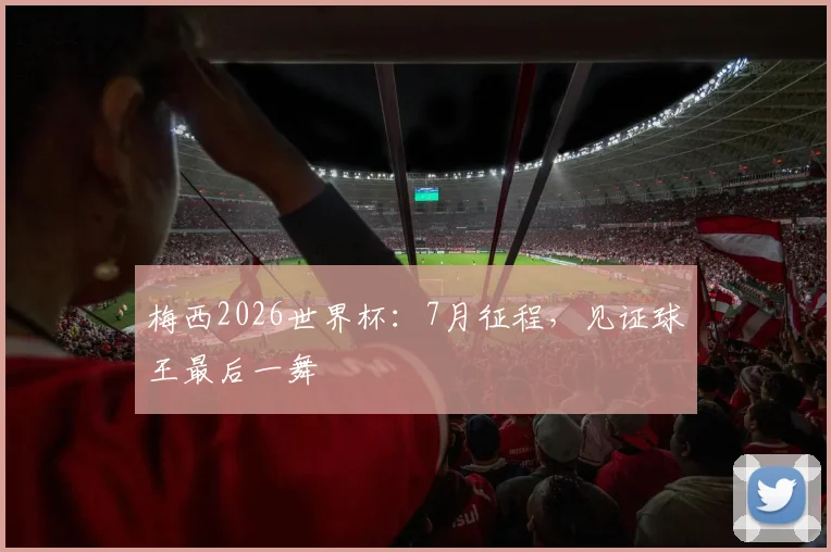 梅西2026世界杯:7月征程,见证球王最后一舞