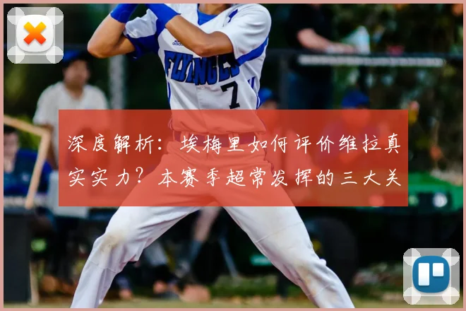 深度解析：埃梅里如何评价维拉真实实力？本赛季超常发挥的三大关键因素
