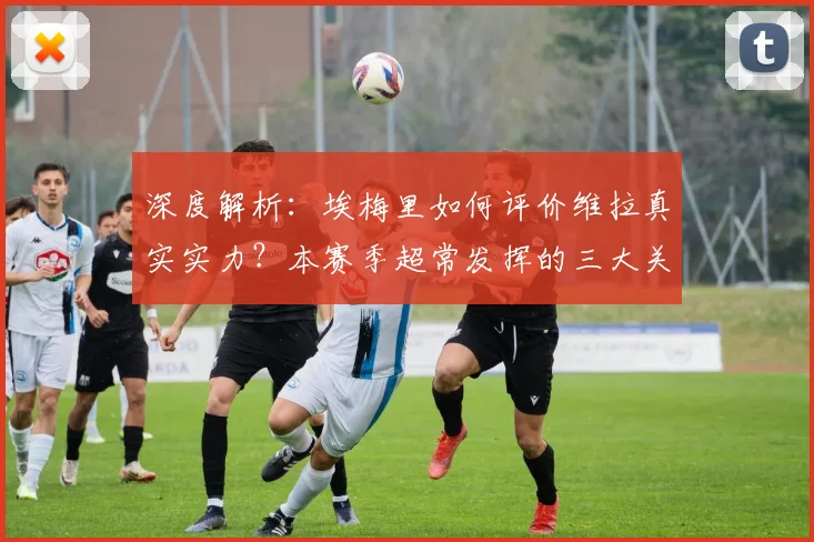 深度解析:埃梅里如何评价维拉真实实力?本赛季超常发挥的三大关键因素