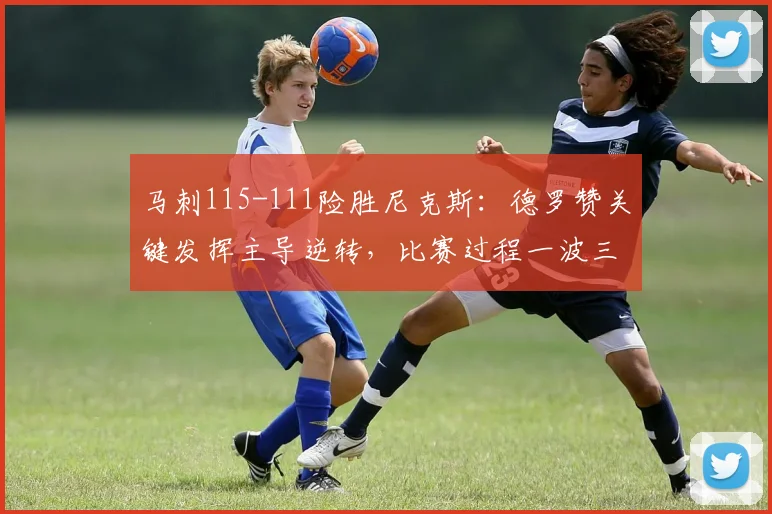马刺115-111险胜尼克斯：德罗赞关键发挥主导逆转，比赛过程一波三折